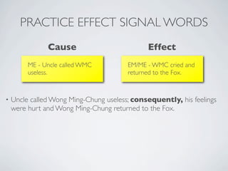 PRACTICE EFFECT SIGNAL WORDS
               Cause                          Effect
         ME - Uncle called WMC          EM/ME - WMC cried and
         useless.                       returned to the Fox.



•   Uncle called Wong Ming-Chung useless; consequently, his feelings
    were hurt and Wong Ming-Chung returned to the Fox.
 