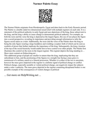 Narmer Palette Essay
The Narmer Palette originates from Hierakonpolis, Egypt and dates back to the Early Dynastic period.
The Palette is a double sided two dimensional raised relief with multiple registers on each side. It is a
statement of the political authority in early Egypt and uses depictions of the king, those subservient to
the king, and the king s ability to cause change to demonstrate political authority. For example, on
both the recto and the verso the king is depicted as the largest figure, this use of size places the figure
into a social perspective, revealing its importance and providing enough information to infer the
figures social status as a ruler. Additionally, the recto and the verso of the Palette show the king as
being the only figure wearing a large headdress and wielding a scepter; both of which can be seen as
symbols of power that further implicate the importance of the king. Subsequently, the king s location
at the top of the social hierarchy would enable him to have control over other people. The Palette first
illustrates this control on the recto in the largest register. This register depicts the king standing in ...
Show more content on Helpwriting.net ...
This additional group of people are smaller in stature than the king, implicating that they are
subordinate to him, and the positioning of the figures in a straight line facing a mass grave is
reminiscent of a military march or a funeral procession. Whether it is either of the two is uncertain,
however the mass grave depicted in the register is a definite signal of political change or conflict.
Political change, especially unstable or violent political change, can negatively impact the subjects
under a ruler s authority. The mass grave depicted in the register containing decapitated bodies is one
possible example of the consequences of violent changes in political
... Get more on HelpWriting.net ...
 