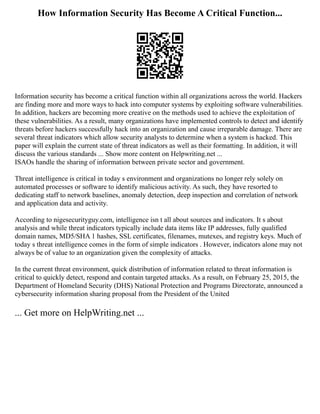 How Information Security Has Become A Critical Function...
Information security has become a critical function within all organizations across the world. Hackers
are finding more and more ways to hack into computer systems by exploiting software vulnerabilities.
In addition, hackers are becoming more creative on the methods used to achieve the exploitation of
these vulnerabilities. As a result, many organizations have implemented controls to detect and identify
threats before hackers successfully hack into an organization and cause irreparable damage. There are
several threat indicators which allow security analysts to determine when a system is hacked. This
paper will explain the current state of threat indicators as well as their formatting. In addition, it will
discuss the various standards ... Show more content on Helpwriting.net ...
ISAOs handle the sharing of information between private sector and government.
Threat intelligence is critical in today s environment and organizations no longer rely solely on
automated processes or software to identify malicious activity. As such, they have resorted to
dedicating staff to network baselines, anomaly detection, deep inspection and correlation of network
and application data and activity.
According to nigesecurityguy.com, intelligence isn t all about sources and indicators. It s about
analysis and while threat indicators typically include data items like IP addresses, fully qualified
domain names, MD5/SHA 1 hashes, SSL certificates, filenames, mutexes, and registry keys. Much of
today s threat intelligence comes in the form of simple indicators . However, indicators alone may not
always be of value to an organization given the complexity of attacks.
In the current threat environment, quick distribution of information related to threat information is
critical to quickly detect, respond and contain targeted attacks. As a result, on February 25, 2015, the
Department of Homeland Security (DHS) National Protection and Programs Directorate, announced a
cybersecurity information sharing proposal from the President of the United
... Get more on HelpWriting.net ...
 