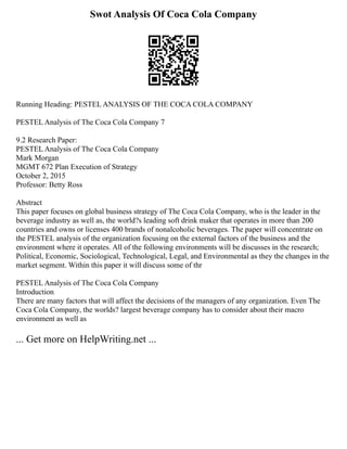 Swot Analysis Of Coca Cola Company
Running Heading: PESTEL ANALYSIS OF THE COCA COLA COMPANY
PESTEL Analysis of The Coca Cola Company 7
9.2 Research Paper:
PESTEL Analysis of The Coca Cola Company
Mark Morgan
MGMT 672 Plan Execution of Strategy
October 2, 2015
Professor: Betty Ross
Abstract
This paper focuses on global business strategy of The Coca Cola Company, who is the leader in the
beverage industry as well as, the world?s leading soft drink maker that operates in more than 200
countries and owns or licenses 400 brands of nonalcoholic beverages. The paper will concentrate on
the PESTEL analysis of the organization focusing on the external factors of the business and the
environment where it operates. All of the following environments will be discusses in the research;
Political, Economic, Sociological, Technological, Legal, and Environmental as they the changes in the
market segment. Within this paper it will discuss some of thr
PESTEL Analysis of The Coca Cola Company
Introduction
There are many factors that will affect the decisions of the managers of any organization. Even The
Coca Cola Company, the worlds? largest beverage company has to consider about their macro
environment as well as
... Get more on HelpWriting.net ...
 