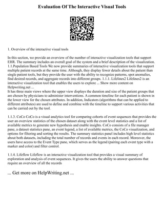 Evaluation Of The Interactive Visual Tools
1. Overview of the interactive visual tools
In this section, we provide an overview of the number of interactive visualization tools that support
EHR. The summary includes an overall goal of the system and a brief description of the visualization.
1.1.Population Based Tools We now provide summaries of interactive visualization tools that support
multiple patient records at the same time. Although, they display fewer details about the patient than
single patient tools, but they provide the user with the ability to recognize patterns, spot anomalies,
find desired records, and aggregate records into different groups. 1.1.1. Lifelines2 Lifelines2 is an
interactive visualization tool that enables the users to explore ... Show more content on
Helpwriting.net ...
It has three main views where the upper view displays the duration and size of the patient groups that
are chosen by physicians to administer interventions. A common timeline for each patient is shown in
the lower view for the chosen attributes. In addition, Indicators (algorithms that can be applied to
different attributes) are used to define and combine with the timeline to support various activities that
can be carried out by the tool.
1.1.3. CoCo CoCo is a visual analytics tool for comparing cohorts of event sequences that provides the
user an overview statistics of the chosen dataset along with the event level statistics and a list of
available metrics to generate new hypothesis and enable insights. CoCo consists of a file manager
pane, a dataset statistics pane, an event legend, a list of available metrics, the CoCo visualization, and
options for filtering and sorting the results. The summary statistics panel includes high level statistics
about both datasets, including the total number of records and events in each record. Moreover, the
users have access to the Event Type pane, which serves as the legend (pairing each event type with a
marker and color) and filter control.
1.1.4. Lifeflow Lifeflow is an interactive visualization tool that provides a visual summary of
exploration and analysis of event sequences. It gives the users the ability to answer questions that
require an overview of all the records
... Get more on HelpWriting.net ...
 