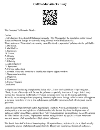 Gallbladder Attacks Essay
The Causes of Gallbladder Attacks
Outline
I. Introduction: It is estimated that approxiamately 10 to 20 percent of the population in the United
States and Western Europe are currently being affected by Gallbladder attacks.
Thesis statement: These attacks are mainly caused by the development of gallstones in the gallbladder.
II. Definition.
A. Gallbladder
B. Gallstones
III. Causes.
A. Obesity
B. Estrogen
C. Ethnicity
D. Age and gender
IV. Symptoms.
A. Chronic indigestion
B. Sudden, steady and moderate to intense pain in your upper abdomen
C. Nausea and vomiting
V. Diagnosis.
A. Ultrasound
B. Cholecystogram
Conclusion
It might sound interesting to explore the reason why ... Show more content on Helpwriting.net ...
Obesity is one of the major risk factors for gallstones, especially in women. A large clinical study
showed that being even moderately overweight increases one s risk for developing gallstones.
Secondly, excess estrogen from pregnancy, hormone replacement therapy or birth control pills appears
to increase cholesterol levels in bile and decrease gallbladder movement, both of which can lead to
gallstones.
Ethnicity is another important factor. According to scientists, Native Americans have a genetic
predisposition to secrete high levels of cholesterol in bile. In fact, they have the highest rates of
gallstones in the United States. A majority of Native American men have gallstones by age 60. Among
the Pima Indians of Arizona, 70 percent of women have gallstones by age 30. Mexican Americans
men and women of all ages also have high rates of gallstones.
The fourth factor is Cholesterol lowering drugs. Drugs that lower cholesterol levels in blood actually
increase the amount of cholesterol secreted in bile. This in turn can increase the risk of gallstones.
 