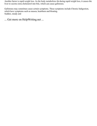 Another factor is rapid weight loss. As the body metabolizes fat during rapid weight loss, it causes the
liver to secrete extra cholesterol into bile, which can cause gallstones.
Gallstones may sometimes cause certain symptoms. These symptoms include Chronic Indigestion,
which have symptoms such as nausea, heartburn and bloating.
Sudden, steady and
... Get more on HelpWriting.net ...
 