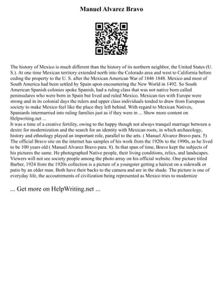 Manuel Alvarez Bravo
The history of Mexico is much different than the history of its northern neighbor, the United States (U.
S.). At one time Mexican territory extended north into the Colorado area and west to California before
ceding the property to the U. S. after the Mexican American War of 1846 1848. Mexico and most of
South America had been settled by Spain upon encountering the New World in 1492. So South
American Spanish colonies spoke Spanish, had a ruling class that was not native born called
peninsulares who were born in Spain but lived and ruled Mexico. Mexican ties with Europe were
strong and in its colonial days the rulers and upper class individuals tended to draw from European
society to make Mexico feel like the place they left behind. With regard to Mexican Natives,
Spaniards intermarried into ruling families just as if they were in ... Show more content on
Helpwriting.net ...
It was a time of a creative fertility, owing to the happy though not always tranquil marriage between a
desire for modernization and the search for an identity with Mexican roots, in which archaeology,
history and ethnology played an important role, parallel to the arts. ( Manuel Alvarez Bravo para. 5)
The official Bravo site on the internet has samples of his work from the 1920s to the 1990s, as he lived
to be 100 years old ( Manuel Alvarez Bravo para. 8). In that span of time, Bravo kept the subjects of
his pictures the same. He photographed Native people, their living conditions, relics, and landscapes.
Viewers will not see society people among the photo array on his official website. One picture titled
Barber, 1924 from the 1920s collection is a picture of a youngster getting a haircut on a sidewalk or
patio by an older man. Both have their backs to the camera and are in the shade. The picture is one of
everyday life, the accoutrements of civilization being represented as Mexico tries to modernize
... Get more on HelpWriting.net ...
 