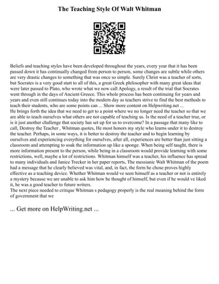 The Teaching Style Of Walt Whitman
Beliefs and teaching styles have been developed throughout the years, every year that it has been
passed down it has continually changed from person to person, some changes are subtle while others
are very drastic changes to something that was once so simple. Surely Christ was a teacher of sorts,
but Socrates is a very good start to all of this, a great Greek philosopher with many great ideas that
were later passed to Plato, who wrote what we now call Apology, a result of the trial that Socrates
went through in the days of Ancient Greece. This whole process has been continuing for years and
years and even still continues today into the modern day as teachers strive to find the best methods to
teach their students, who are some points can ... Show more content on Helpwriting.net ...
He brings forth the idea that we need to get to a point where we no longer need the teacher so that we
are able to teach ourselves what others are not capable of teaching us. Is the need of a teacher true, or
is it just another challenge that society has set up for us to overcome? In a passage that many like to
call, Destroy the Teacher , Whitman quotes, He most honors my style who learns under it to destroy
the teacher. Perhaps, in some ways, it is better to destroy the teacher and to begin learning by
ourselves and experiencing everything for ourselves, after all, experiences are better than just sitting a
classroom and attempting to soak the information up like a sponge. When being self taught, there is
more information present to the person, while being in a classroom would provide learning with some
restrictions, well, maybe a lot of restrictions. Whitman himself was a teacher, his influence has spread
to many individuals and Janice Trecker in her paper reports, The messianic Walt Whitman of the poem
had a message that he clearly believed was vital, and, in fact, the form he chose proves highly
effective as a teaching device. Whether Whitman would ve seen himself as a teacher or not is entirely
a mystery because we are unable to ask him how he thought of himself, but even if he would ve liked
it, he was a good teacher to future writers.
The next piece needed to critique Whitman s pedagogy properly is the real meaning behind the form
of government that we
... Get more on HelpWriting.net ...
 