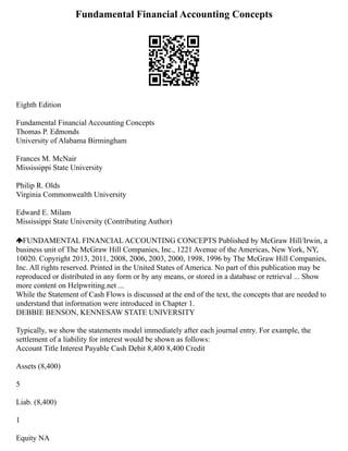 Fundamental Financial Accounting Concepts
Eighth Edition
Fundamental Financial Accounting Concepts
Thomas P. Edmonds
University of Alabama Birmingham
Frances M. McNair
Mississippi State University
Philip R. Olds
Virginia Commonwealth University
Edward E. Milam
Mississippi State University (Contributing Author)
FUNDAMENTAL FINANCIAL ACCOUNTING CONCEPTS Published by McGraw Hill/Irwin, a
business unit of The McGraw Hill Companies, Inc., 1221 Avenue of the Americas, New York, NY,
10020. Copyright 2013, 2011, 2008, 2006, 2003, 2000, 1998, 1996 by The McGraw Hill Companies,
Inc. All rights reserved. Printed in the United States of America. No part of this publication may be
reproduced or distributed in any form or by any means, or stored in a database or retrieval ... Show
more content on Helpwriting.net ...
While the Statement of Cash Flows is discussed at the end of the text, the concepts that are needed to
understand that information were introduced in Chapter 1.
DEBBIE BENSON, KENNESAW STATE UNIVERSITY
Typically, we show the statements model immediately after each journal entry. For example, the
settlement of a liability for interest would be shown as follows:
Account Title Interest Payable Cash Debit 8,400 8,400 Credit
Assets (8,400)
5
Liab. (8,400)
1
Equity NA
 