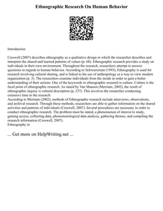Ethnographic Research On Human Behavior
Introduction
Creswell (2007) describes ethnography as a qualitative design in which the researcher describes and
interprets the shared and learned patterns of values (p. 68). Ethnographic research provides a study on
individuals in their own environment. Throughout the research, researchers attempt to answer
questions in regards to human behavior. According to Schwartzman (1993), Ethnography is used for
research involving cultural sharing, and is linked to the use of anthropology as a way to view modern
organization (p. 3). The researchers examine individuals from the inside in order to gain a better
understanding of their actions. One of the keywords in ethnographic research is culture. Culture is the
focal point of ethnographic research. As stated by Van Maanen (Merriam, 2002), the result of
ethnographic inquiry is cultural description (p, 237). This involves the researcher conducting
extensive time to the research.
According to Merriam (2002), methods of Ethnographic research include interviews, observations,
and archival research. Through these methods, researchers are able to gather information on the shared
activities and patterns of individuals (Creswell, 2007). Several procedures are necessary in order to
conduct ethnographic research. The problem must be stated, a phenomenon of interest to study,
gaining access, collecting data, phenomenological data analysis, gathering themes, and compiling the
research information (Creswell, 2007).
Ethnography in
... Get more on HelpWriting.net ...
 