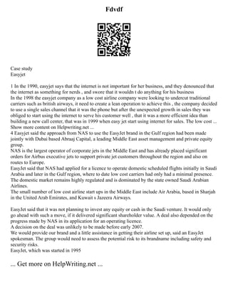 Fdvdf
Case study
Easyjet
1 In the 1990, easyjet says that the internet is not important for her business, and they denounced that
the internet as something for nerds , and swore that it wouldn t do anything for his business
In the 1998 the easyjet company as a low cost airline company were looking to undercut traditional
carriers such as british airways, it need to create a lean operation to achieve this , the company decided
to use a single sales channel that it was the phone but after the unexpected growth in sales they was
obliged to start using the internet to serve his customer well , that it was a more efficient idea than
building a new call center, that was in 1999 when easy jet start using internet for sales. The low cost ...
Show more content on Helpwriting.net ...
4 Easyjet said the approach from NAS to use the EasyJet brand in the Gulf region had been made
jointly with Dubai based Abraaj Capital, a leading Middle East asset management and private equity
group.
NAS is the largest operator of corporate jets in the Middle East and has already placed significant
orders for Airbus executive jets to support private jet customers throughout the region and also on
routes to Europe.
EasyJet said that NAS had applied for a licence to operate domestic scheduled flights initially in Saudi
Arabia and later in the Gulf region, where to date low cost carriers had only had a minimal presence.
The domestic market remains highly regulated and is dominated by the state owned Saudi Arabian
Airlines.
The small number of low cost airline start ups in the Middle East include Air Arabia, based in Sharjah
in the United Arab Emirates, and Kuwait s Jazeera Airways.
EasyJet said that it was not planning to invest any equity or cash in the Saudi venture. It would only
go ahead with such a move, if it delivered significant shareholder value. A deal also depended on the
progress made by NAS in its application for an operating licence.
A decision on the deal was unlikely to be made before early 2007.
We would provide our brand and a little assistance in getting their airline set up, said an EasyJet
spokesman. The group would need to assess the potential risk to its brandname including safety and
security risks.
EasyJet, which was started in 1995
... Get more on HelpWriting.net ...
 