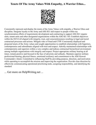 Tenets Of The Army Values With Empathy, A Warrior Ethos...
Consistently represent and display the tenets of the Army Values with empathy, a Warrior Ethos and
discipline. Integrate loyalty to the Army and ASG KU and respect to people within my
synchronization efforts of requirements development and contracting to support ASG KU organic
units, tenant units and other designated organizations within the ASG KU AO. Establish objectives
within the OCS Cell aligned with integrity, trust, and conscientiousness resulting in legal and moral
contractual processes and actions. Mitigate risks of fraud and CTIP. Consistently displayed and
projected tenets of the Army values and sought opportunities to establish relationships with Superiors,
contemporaries and subordinates aligned with trust and respect. Adroitly maintained relationships with
contemporaries and superiors within a very complex and tedious contractual hierarchical environment
among multiple organizations with integrity and respect. Project appropriate military bearing at all
times; remain positive and focused in the face of adversity and setbacks. Maintain superior military
professional bearing, physical fitness, emotional resiliency and commitment to the ASG Kuwait
Commander s Intent. Committed to influencing Staff by providing purpose, direction, and motivation
while operating to accomplish the mission and improving the organization. Provide clear direction by
effectively communicating operational prioritizing tasks, assigning responsibility, and identifying the
standard.
... Get more on HelpWriting.net ...
 