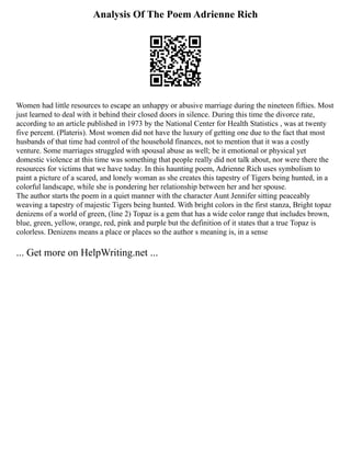 Analysis Of The Poem Adrienne Rich
Women had little resources to escape an unhappy or abusive marriage during the nineteen fifties. Most
just learned to deal with it behind their closed doors in silence. During this time the divorce rate,
according to an article published in 1973 by the National Center for Health Statistics , was at twenty
five percent. (Plateris). Most women did not have the luxury of getting one due to the fact that most
husbands of that time had control of the household finances, not to mention that it was a costly
venture. Some marriages struggled with spousal abuse as well; be it emotional or physical yet
domestic violence at this time was something that people really did not talk about, nor were there the
resources for victims that we have today. In this haunting poem, Adrienne Rich uses symbolism to
paint a picture of a scared, and lonely woman as she creates this tapestry of Tigers being hunted, in a
colorful landscape, while she is pondering her relationship between her and her spouse.
The author starts the poem in a quiet manner with the character Aunt Jennifer sitting peaceably
weaving a tapestry of majestic Tigers being hunted. With bright colors in the first stanza, Bright topaz
denizens of a world of green, (line 2) Topaz is a gem that has a wide color range that includes brown,
blue, green, yellow, orange, red, pink and purple but the definition of it states that a true Topaz is
colorless. Denizens means a place or places so the author s meaning is, in a sense
... Get more on HelpWriting.net ...
 