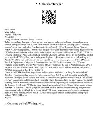 PTSD Research Paper
Taela Butler
Miss. Sykes
English III Honors
7 April 2014
Living with Post Traumatic Stress Disorder
Today, hundreds of thousands of service men and women and recent military veterans have seen
combat. Many have been shot at, seen their buddies killed, or witnessed death up close. These are
types of events that can lead to Post Traumatic Stress Disorder ( Post Traumatic Stress Disorder
PTSD: A Growing Epidemic. ) Anyone that has gone through a traumatic event can be diagnosed with
PTSD but research shows, military men and women are more susceptible to having PTSD (PTSD: A
Growing Epidemic.) And, with little help from the US, many Veterans do not get the help they need or
get treated for PTSD. Military men and women begin to ... Show more content on Helpwriting.net ...
About 30% of the men and women who have spent time in war zones experience PTSD. (Military.)
The U.S. Department of Veterans Affairs estimates that PTSD afflicts almost 31% of Vietnam
veterans, as any as 10% of Gulf War veterans, 11% of veterans of the war in Afghanistan, and 20% of
Iraqi war veterans. An additional 20 to 25 percent of all military men and women have had partial
PTSD at some point in their lives (Military.)
People with PTSD often have anger issues and emotional problems. It is likely for them to have
thoughts of suicide and feel completely disconnected from their lives and from other people. They
have lived through a drastic trauma that is hard to overcome and go on with their lives. PTSD effects
everyday interactions and feelings. Post Traumatic Stress Disorder affects the daily lives of the people
suffering from it. Some may need accommodations at work depending on their personal severance of
the disorder. People with PTSD miss more days at work and work less efficiently than people without
PTSD (PTSD Effects.) Certain symptoms of PTSD, such as difficulties concentrating and problems
sleeping may make it difficult for a person with PTSD to pay attention at work, stay organized, or
make it to work on time. People with PTSD also have higher rates of unemployment than people
without PTSD. (Military)
As you
... Get more on HelpWriting.net ...
 