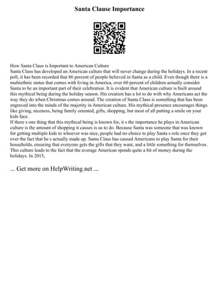 Santa Clause Importance
How Santa Claus is Important to American Culture
Santa Claus has developed an American culture that will never change during the holidays. In a recent
poll, it has been recorded that 86 percent of people believed in Santa as a child. Even though there is a
multiethnic status that comes with living in America, over 60 percent of children actually consider
Santa to be an important part of their celebration. It is evident that American culture is built around
this mythical being during the holiday season. His creation has a lot to do with why Americans act the
way they do when Christmas comes around. The creation of Santa Claus is something that has been
engraved into the minds of the majority in American culture. His mythical presence encourages things
like giving, niceness, being family oriented, gifts, shopping, but most of all putting a smile on your
kids face.
If there s one thing that this mythical being is known for, it s the importance he plays in American
culture is the amount of shopping it causes is us to do. Because Santa was someone that was known
for getting multiple kids to whoever was nice, people had no choice to play Santa s role once they got
over the fact that he s actually made up. Santa Claus has caused Americans to play Santa for their
households, ensuring that everyone gets the gifts that they want, and a little something for themselves.
This culture leads to the fact that the average American spends quite a bit of money during the
holidays. In 2015,
... Get more on HelpWriting.net ...
 