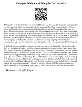 Examples Of Outdated Things In The Outsiders
Although the book The Outsiders was published 50 years ago there are still things that are not timeless
but there are some things that are outdated. Some examples of timeless things are that we still have
gangs, and fighting. Also, some examples of outdated things are rumbles, escaping by a train, boys
home. All of these examples show that the book still relates to students every day. Some examples of
things that are timeless are that we still gangs, and stereotypical people. The whole book was based on
gangs, we still have gangs today some people can get really violent just like in the book. It says this in
the book I m not saying that either Socs or Greasers are better. (Hinton, 3) This shows that there are
two main gangs in the book the Greasers and the Socs. Not only are gangs timeless but also
stereotypical people are. People just assume things that the ... Show more content on Helpwriting.net
...
In the book, the one really big event that everyone knew about was the rumble. The rumble is where
there is a really big fight where all of the gangs get together and fight each other. Today people don t
have rumbles people do fight most the time one on one or like a small group but not like that. It talks
about this on page 11 in the book A rumble, when it s called, is usually born of a grudge fight, and the
opponents just happen to bring their friends along. This helps you understand that in the Outsiders the
gang s did have rumbles. Another thing that is outdated in the book is escaping by a train. It is illegal
to do that today and it would be really hard to get away with that because of all of the high security. It
says that Johnny and Pony did this in the book The train slowed to a screaming halt. Now, whispered
Johnny. We ran and pulled ourselves into an open boxcar. (Hinton, 62) This quote shows that they
traveled somewhere by jumping on a train secretly. This is how it proves that these statements are
... Get more on HelpWriting.net ...
 