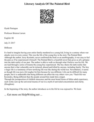 Literary Analysis Of The Painted Bird
Oyuki Paniagua
Professor Brienza Larsen
English 1B
July 21 2017
Different
It s hard to imagine having your entire family murdered as a young kid, living in a century where war
attacks were in every corner. This was the life of the young boy in the story The Painted Bird.
Although the author, Jerzy Kosinski, never confirmed the book as an autobiography, it was easy to feel
the pain as if he experienced it himself. The Painted Bird is a heartfelt novel that gives us all a glimpse
into the dark reality of our past. The author is able to walk us through what I believe was his life. We
are lead through a series of trauma the young boy experienced. The boy shares the dark reality that
anyone that is that vulnerable can be tortured, abused and killed by anyone, including family. The boy
s tragic life is a testimony of how terrifying life was like during the world war. Nevertheless, it seems
as though life was just a bit tougher for him because he was different. Life can be difficult for many
people, but it is undeniable that being different can affect the way others view you. *Such life was
Kosinskis, Being different than the people around him made him a target.
Through the juxtaposition of childish innocence and the most brutal forms of fallen adult experience,
such works sum up the universal trauma of war in a myth of unrivaled concentration and clarity.
(Houghton)
In the beginning of the story, the author introduces us to the life he was exposed to. We learn
... Get more on HelpWriting.net ...
 