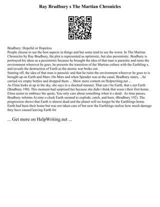 Ray Bradbury s The Martian Chronicles
Bradbury: Hopeful or Hopeless
People choose to see the best aspects in things and but some tend to see the worst. In The Martian
Chronicles by Ray Bradbury, the plot is represented as optimistic, but also pessimistic. Bradbury is
portrayed his ideas as a pessimistic because he brought the idea of that man is parasitic and ruins the
environment wherever he goes, he presents the transition of the Martian culture with the Earthling s,
and reveals the destruction of Earth as the atomic war broke out.
Starting off, the idea of that man is parasitic and that he ruins the environment wherever he goes to is
brought up on Earth and Mars. On Mars and when Spender was at the canal, Bradbury states, ...he
carried six empty bottles and dropped them ... Show more content on Helpwriting.net ...
As Elma looks at up in the sky, she says in a shocked manner, That can t be Earth, that s not Earth
(Bradbury 190). This moment had surprised her because she didn t think that wasn t their first home.
Elma seems to embrace the quote, You only care about something when it s dead . As time passes,
Bradbury informs At nine o clock Earth seemed to explode, catch, and burn. (Bradbury 192). The
progression shows that Earth is almost dead and the planet will no longer be the Earthlings home.
Earth had been their home but was not taken care of but now the Earthlings realize how much damage
they have caused leaving Earth for
... Get more on HelpWriting.net ...
 