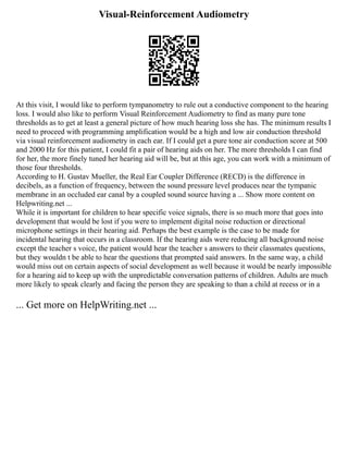 Visual-Reinforcement Audiometry
At this visit, I would like to perform tympanometry to rule out a conductive component to the hearing
loss. I would also like to perform Visual Reinforcement Audiometry to find as many pure tone
thresholds as to get at least a general picture of how much hearing loss she has. The minimum results I
need to proceed with programming amplification would be a high and low air conduction threshold
via visual reinforcement audiometry in each ear. If I could get a pure tone air conduction score at 500
and 2000 Hz for this patient, I could fit a pair of hearing aids on her. The more thresholds I can find
for her, the more finely tuned her hearing aid will be, but at this age, you can work with a minimum of
those four thresholds.
According to H. Gustav Mueller, the Real Ear Coupler Difference (RECD) is the difference in
decibels, as a function of frequency, between the sound pressure level produces near the tympanic
membrane in an occluded ear canal by a coupled sound source having a ... Show more content on
Helpwriting.net ...
While it is important for children to hear specific voice signals, there is so much more that goes into
development that would be lost if you were to implement digital noise reduction or directional
microphone settings in their hearing aid. Perhaps the best example is the case to be made for
incidental hearing that occurs in a classroom. If the hearing aids were reducing all background noise
except the teacher s voice, the patient would hear the teacher s answers to their classmates questions,
but they wouldn t be able to hear the questions that prompted said answers. In the same way, a child
would miss out on certain aspects of social development as well because it would be nearly impossible
for a hearing aid to keep up with the unpredictable conversation patterns of children. Adults are much
more likely to speak clearly and facing the person they are speaking to than a child at recess or in a
... Get more on HelpWriting.net ...
 