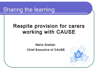 Sharing the learning

   Respite provision for carers
      working with CAUSE

              Maire Grattan
         Chief Executive of CAUSE
 
