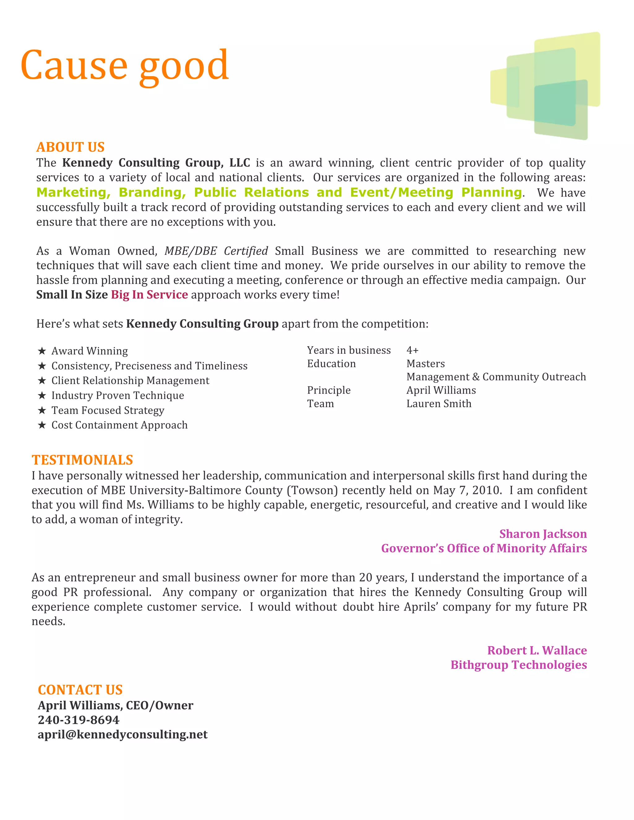 Cause good 
     




ABOUT US  
The  Kennedy  Consulting  Group,  LLC  is  an  award  winning,  client  centric  provider  of  top  quality 
services  to  a  variety  of  local  and  national  clients.    Our  services  are  organized  in  the  following  areas: 
Marketing, Branding, Public Relations and Event/Meeting Planning.    We  have 
successfully built a track record of providing outstanding services to each and every client and we will 
ensure that there are no exceptions with you. 
 
As  a  Woman  Owned,  MBE/DBE  Certified  Small  Business  we  are  committed  to  researching  new 
techniques that will save each client time and money.  We pride ourselves in our ability to remove the 
hassle from planning and executing a meeting, conference or through an effective media campaign.  Our 
Small In Size Big In Service approach works every time! 
 
Here’s what sets Kennedy Consulting Group apart from the competition:  
 
★   Award Winning                                             Years in business    4+ 
★   Consistency, Preciseness and Timeliness                   Education            Masters 
★   Client Relationship Management                                                 Management & Community Outreach 
★   Industry Proven Technique                                 Principle            April Williams 
                                                              Team                 Lauren Smith 
★   Team Focused Strategy
★   Cost Containment Approach 


TESTIMONIALS 
I have personally witnessed her leadership, communication and interpersonal skills first hand during the 
execution of MBE University‐Baltimore County (Towson) recently held on May 7, 2010.  I am confident 
that you will find Ms. Williams to be highly capable, energetic, resourceful, and creative and I would like 
to add, a woman of integrity.   
                                                                                              Sharon Jackson 
                                                                     Governor’s Office of Minority Affairs 
 
As an entrepreneur and small business owner for more than 20 years, I understand the importance of a 
good  PR  professional.    Any  company  or  organization  that  hires  the  Kennedy  Consulting  Group  will 
experience  complete  customer  service.    I  would  without doubt  hire  Aprils’  company  for  my  future  PR 
needs. 
 
                                                                                           Robert L. Wallace 
                                                                                     Bithgroup Technologies 

 CONTACT US 
 April Williams, CEO/Owner 
 240­319­8694 
 april@kennedyconsulting.net 
 