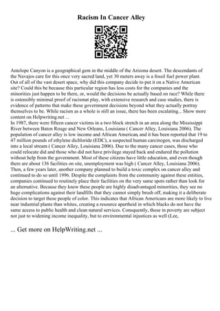 Racism In Cancer Alley
Antelope Canyon is a geographical gem in the middle of the Arizona desert. The descendants of
the Navajos care for this once very sacred land, yet 30 meters away is a fossil fuel power plant.
Out of all of the vast desert space, why did this company decide to put it on a Native American
site? Could this be because this particular region has less costs for the companies and the
minorities just happen to be there, or, would the decisions be actually based on race? While there
is ostensibly minimal proof of racismat play, with extensive research and case studies, there is
evidence of patterns that make these government decisions beyond what they actually portray
themselves to be. While racism as a whole is still an issue, there has been escalating... Show more
content on Helpwriting.net ...
In 1987, there were fifteen cancer victims in a two block stretch in an area along the Mississippi
River between Baton Rouge and New Orleans, Louisiana ( Cancer Alley, Louisiana 2006). The
population of cancer alley is low income and African American, and it has been reported that 19 to
47 million pounds of ethylene dichloride (EDC), a suspected human carcinogen, was discharged
into a local stream ( Cancer Alley, Louisiana 2006). Due to the many cancer cases, those who
could relocate did and those who did not have privilege stayed back and endured the pollution
without help from the government. Most of these citizens have little education, and even though
there are about 136 facilities on site, unemployment was high ( Cancer Alley, Louisiana 2006).
Then, a few years later, another company planned to build a toxic complex on cancer alley and
continued to do so until 1996. Despite the complaints from the community against these entities,
companies continued to routinely place their facilities on the very same spots rather than look for
an alternative. Because they knew these people are highly disadvantaged minorities, they see no
huge complications against their landfills that they cannot simply brush off, making it a deliberate
decision to target these people of color. This indicates that African Americans are more likely to live
near industrial plants than whites, creating a resource apartheid in which blacks do not have the
same access to public health and clean natural services. Consquently, those in poverty are subject
not just to widening income inequality, but to environmental injustices as well (Lee,
... Get more on HelpWriting.net ...
 