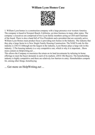 William Lyon Homes Case
1. William Lyon homes is a construction company with a large presence over western America.
The company is based in Newport Beach, California, yet does business in many other states. The
company s executives are comprised of two Lyon family members acting as CEO and Chairman
of the board. There is also a hand full of Vice Presidents and a president that are currently active.
William Lyon Homes main product focus is providing new homes in the Industry. The industry that
they play a large factor to is New Single Family Housing Construction. The NAICS code for this
industry is 236115.Although not the largest in the industry, Lyon Homes plays a large role in this
industry. 2.The housing industry is a very competitive one, which is why it is important... Show
more content on Helpwriting.net ...
This allows the Company to maximize the return on its land investments by tailoring its home
offerings to meet the buyer demands in each of its markets. (2014 10k Buyers). The homebuilding
industry is highly competitive and there are relatively low barriers to entry. Homebuilders compete
for, among other things, homebuying
... Get more on HelpWriting.net ...
 