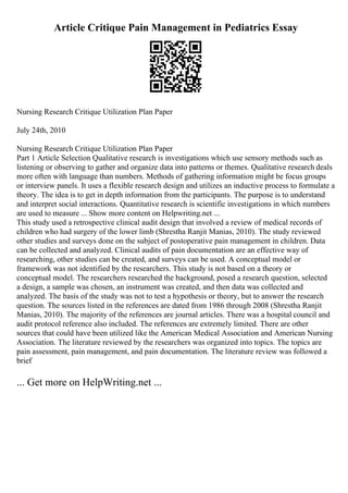 Article Critique Pain Management in Pediatrics Essay
Nursing Research Critique Utilization Plan Paper
July 24th, 2010
Nursing Research Critique Utilization Plan Paper
Part 1 Article Selection Qualitative research is investigations which use sensory methods such as
listening or observing to gather and organize data into patterns or themes. Qualitative research deals
more often with language than numbers. Methods of gathering information might be focus groups
or interview panels. It uses a flexible research design and utilizes an inductive process to formulate a
theory. The idea is to get in depth information from the participants. The purpose is to understand
and interpret social interactions. Quantitative research is scientific investigations in which numbers
are used to measure ... Show more content on Helpwriting.net ...
This study used a retrospective clinical audit design that involved a review of medical records of
children who had surgery of the lower limb (Shrestha Ranjit Manias, 2010). The study reviewed
other studies and surveys done on the subject of postoperative pain management in children. Data
can be collected and analyzed. Clinical audits of pain documentation are an effective way of
researching, other studies can be created, and surveys can be used. A conceptual model or
framework was not identified by the researchers. This study is not based on a theory or
conceptual model. The researchers researched the background, posed a research question, selected
a design, a sample was chosen, an instrument was created, and then data was collected and
analyzed. The basis of the study was not to test a hypothesis or theory, but to answer the research
question. The sources listed in the references are dated from 1986 through 2008 (Shrestha Ranjit
Manias, 2010). The majority of the references are journal articles. There was a hospital council and
audit protocol reference also included. The references are extremely limited. There are other
sources that could have been utilized like the American Medical Association and American Nursing
Association. The literature reviewed by the researchers was organized into topics. The topics are
pain assessment, pain management, and pain documentation. The literature review was followed a
brief
... Get more on HelpWriting.net ...
 