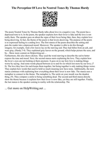 The Perception Of Love In Neutral Tones By Thomas Hardy
The poem Neutral Tones by Thomas Hardy talks about love in a negative way. The poem has a
depressed tone to it; In the poem, the speaker explains how their lover is fake and the love is not
really there. The speaker goes on about the signs of their lover being fake; then, they explain love
being deceiving. In fact, the theme of the poem is that loveis deceiving. The purpose of the poem
is to expressed feeling to a ending love. The first stanza of the poem describes the setting and
puts the reader into a depressed mood. Moreover, The speaker is able to do this through
imagery; for example, And a few leaves lay on the starving sod; They had fallen from an ash, and
were gray, (Hardy.3 4). They explained gray leaves on the ground, which helps picture the seen, and
by... Show more content on Helpwriting.net ...
Furthermore, this also shows diction. They used the word starving to describe the sod to better
express the tone and mood. Next, the second stanza starts explaining the love. They explain how
the lover s eyes are not looking at them anymore. It goes on to say how love is making things
worse by saying. And some words played between us to and fro on which lost more by our love, (7
8). The love they have for each keeps them together, but being together is only making things worse.
They explain how words that used to hold so much meaning now have none. Additionally, the next
stanza continues with explaining how everything about their lover is now fake. The stanza uses a
metaphor to connect to the theme. The metaphor is, The smile on your mouth was the deadest
thing, (9). They compare a smile to being something dead. The second and third stanza directly
show the theme because it explains how their lover is now fake, yet they are still together. Finally,
the last stanza is the speaker coming to reality with the relationship. The
... Get more on HelpWriting.net ...
 