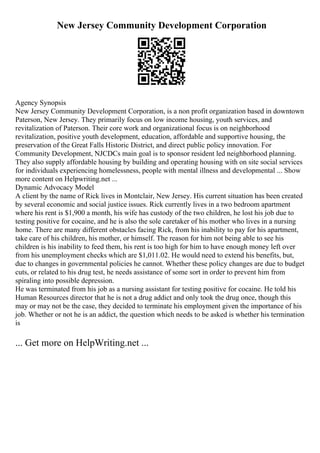 New Jersey Community Development Corporation
Agency Synopsis
New Jersey Community Development Corporation, is a non profit organization based in downtown
Paterson, New Jersey. They primarily focus on low income housing, youth services, and
revitalization of Paterson. Their core work and organizational focus is on neighborhood
revitalization, positive youth development, education, affordable and supportive housing, the
preservation of the Great Falls Historic District, and direct public policy innovation. For
Community Development, NJCDCs main goal is to sponsor resident led neighborhood planning.
They also supply affordable housing by building and operating housing with on site social services
for individuals experiencing homelessness, people with mental illness and developmental ... Show
more content on Helpwriting.net ...
Dynamic Advocacy Model
A client by the name of Rick lives in Montclair, New Jersey. His current situation has been created
by several economic and social justice issues. Rick currently lives in a two bedroom apartment
where his rent is $1,900 a month, his wife has custody of the two children, he lost his job due to
testing positive for cocaine, and he is also the sole caretaker of his mother who lives in a nursing
home. There are many different obstacles facing Rick, from his inability to pay for his apartment,
take care of his children, his mother, or himself. The reason for him not being able to see his
children is his inability to feed them, his rent is too high for him to have enough money left over
from his unemployment checks which are $1,011.02. He would need to extend his benefits, but,
due to changes in governmental policies he cannot. Whether these policy changes are due to budget
cuts, or related to his drug test, he needs assistance of some sort in order to prevent him from
spiraling into possible depression.
He was terminated from his job as a nursing assistant for testing positive for cocaine. He told his
Human Resources director that he is not a drug addict and only took the drug once, though this
may or may not be the case, they decided to terminate his employment given the importance of his
job. Whether or not he is an addict, the question which needs to be asked is whether his termination
is
... Get more on HelpWriting.net ...
 
