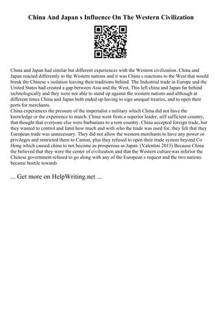 China And Japan s Influence On The Western Civilization
China and Japan had similar but different experiences with the Western civilization. China and
Japan reacted differently to the Western nations and it was China s reactions to the West that would
break the Chinese s isolation leaving their traditions behind. The Industrial trade in Europe and the
United States had created a gap between Asia and the West, This left china and Japan far behind
technologically and they were not able to stand up against the western nations and although at
different times China and Japan both ended up having to sign unequal treaties, and to open their
ports for merchants.
China experiences the pressure of the imperialist s military which China did not have the
knowledge or the experience to match. China went from a superior leader, self sufficient country,
that thought that everyone else were barbarians to a torn country. China accepted foreign trade, but
they wanted to control and limit how much and with who the trade was used for, they felt that they
European trade was unnecessary. They did not allow the western merchants to have any power or
privileges and restricted them to Canton, plus they refused to open their trade system beyond Co
Hong which caused china to not become as prosperous as Japan. (Valentini 2013) Because China
the believed that they were the center of civilization and that the Western culturewas inferior the
Chinese government refused to go along with any of the European s request and the two nations
became hostile towards
... Get more on HelpWriting.net ...
 