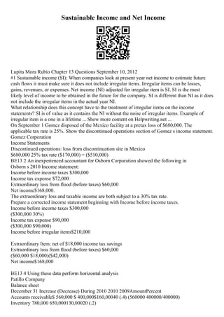 Sustainable Income and Net Income
Lupita Mora Rubio Chapter 13 Questions September 10, 2012
#1 Sustainable income (SI): When companies look at present year net income to estimate future
cash flows it must make sure it does not include irregular items. Irregular items can be losses,
gains, revenues, or expenses. Net income (NI) adjusted for irregular item is SI. SI is the most
likely level of income to be obtained in the future for the company. SI is different than NI as it does
not include the irregular items in the actual year NI.
What relationship does this concept have to the treatment of irregular items on the income
statements? SI is of value as it contains the NI without the noise of irregular items. Example of
irregular item is a one in a lifetime ... Show more content on Helpwriting.net ...
On September 1 Gomez disposed of the Mexico facility at a pretax loss of $680,000. The
applicable tax rate is 25%. Show the discontinued operations section of Gomez s income statement.
Gomez Corporation
Income Statements
Discontinued operations: loss from discontinuation site in Mexico
$680,000 25% tax rate ($170,000) = ($510,000)
BE13 2 An inexperienced accountant for Osborn Corporation showed the following in
Osborn s 2010 Income statement:
Income before income taxes $300,000
Income tax expense $72,000
Extraordinary loss from flood (before taxes) $60,000
Net income$168,000.
The extraordinary loss and taxable income are both subject to a 30% tax rate.
Prepare a corrected income statement beginning with Income before income taxes.
Income before income taxes $300,000
($300,000 30%)
Income tax expense $90,000
($300,000 $90,000)
Income before irregular items$210,000
Extraordinary Item: net of $18,000 income tax savings
Extraordinary loss from flood (before taxes) $60,000
($60,000 $18,000)($42,000)
Net income$168,000
BE13 4 Using these data perform horizontal analysis
Patillo Company
Balance sheet
December 31 Increase (Decrease) During 2010 2010 2009AmountPercent
Accounts receivable$ 560,000 $ 400,000$160,00040 (.4) (560000 400000/400000)
Inventory 780,000 650,000130,00020 (.2)
 