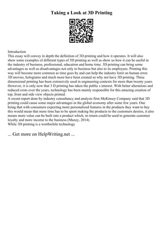 Taking a Look at 3D Printing
Introduction
This essay will convey in depth the definition of 3D printing and how it operates. It will also
show some examples of different types of 3D printing as well as show us how it can be useful in
the industry of business, professional, education and home time. 3D printing can bring some
advantages as well as disadvantages not only to business but also to its employees. Printing this
way will become more common as time goes by and can help the industry limit on human error.
3D movies, holograms and much more have been created so why not have 3D printing. Three
dimensional printing has been extensively used in engineering contexts for more than twenty years.
However, it is only now that 3 D printing has taken the public s interest. With better alterations and
reduced costs over the years, technology has been mainly responsible for this amazing creation of
top, front and side view objects printed.
A recent report done by industry consultancy and analysis firm McKinsey Company said that 3D
printing could cause some major advantages in the global economy after some few years. One
being that with consumers expecting more personalized features in the products they want to buy
this would mean that more time has to be spent making the products to the customers desires, it also
means more value can be built into a product which, in return could be used to generate customer
loyalty and more income to the business (Maxey, 2014).
While 3D printing is a worthwhile technology
... Get more on HelpWriting.net ...
 