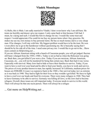 Vladek Monologue
4.) Hello, this is Mala. I am sadly married to Vladek. I don t even know why I am still here. He
treats me horribly and doesn t give me respect. I only came back to him because I felt bad. I
mean, he s dying and such. I would like him to change for me. I would like some trust and
respect. I would appreciate if he could let me buy my person items when i buy groceries. He
makes me use my own money to buy personal items. He has so much money and is a very cheap
man. If he changes, I will stay with him. My biggest problem would have to be the trust. He won
t even allow me to go to the hairdresser without questioning me. He is basically saying that I
should be by his side all of the time. I need some privacy too. I would like to go out to the... Show
more content on Helpwriting.net ...
If you are African American sitting with a bunch of Caucasian people, you will get judged. Racism
still hasn t changed from the 1930 s 1940 s. Today is not as bad as when the Holocaust was going
on. Back then, you got killed if you were a Jew. Today if you are mexican, African American,
Caucasian, etc. , you will not be murdered for being that certain race. Back then had it way worse.
Especially with survival. Many Jews had to hide or leave their families to survive. Today, if you
want to have a roof over your head and be able to feed your family, you have to work and survive.
The prices of every product known to man, has rapidly increased. In California, medium prices for
houses are $500,000. It wasn t so expensive back in the 1940 s. Our survival today isn t as extreme
as it was back in 1940. They had to fight for their lives so they wouldn t get killed. We have to fight
to have a roof over our heads and food for everyone. There were many refugees in 1940. They had
to leave Germany to be able to survive. Germany was killing all Jews, so the Jews had to become
refugees. Overall, these issues are still important today. Everyone needs to survive in this world.
There will always be that one racist person. There will always be a refugee
... Get more on HelpWriting.net ...
 