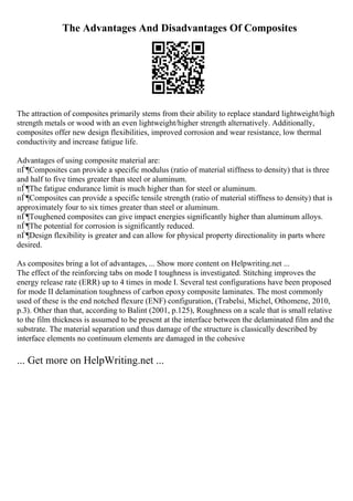 The Advantages And Disadvantages Of Composites
The attraction of composites primarily stems from their ability to replace standard lightweight/high
strength metals or wood with an even lightweight/higher strength alternatively. Additionally,
composites offer new design flexibilities, improved corrosion and wear resistance, low thermal
conductivity and increase fatigue life.
Advantages of using composite material are:
пЃ¶Composites can provide a specific modulus (ratio of material stiffness to density) that is three
and half to five times greater than steel or aluminum.
пЃ¶The fatigue endurance limit is much higher than for steel or aluminum.
пЃ¶Composites can provide a specific tensile strength (ratio of material stiffness to density) that is
approximately four to six times greater than steel or aluminum.
пЃ¶Toughened composites can give impact energies significantly higher than aluminum alloys.
пЃ¶The potential for corrosion is significantly reduced.
пЃ¶Design flexibility is greater and can allow for physical property directionality in parts where
desired.
As composites bring a lot of advantages, ... Show more content on Helpwriting.net ...
The effect of the reinforcing tabs on mode I toughness is investigated. Stitching improves the
energy release rate (ERR) up to 4 times in mode I. Several test configurations have been proposed
for mode II delamination toughness of carbon epoxy composite laminates. The most commonly
used of these is the end notched flexure (ENF) configuration, (Trabelsi, Michel, Othomene, 2010,
p.3). Other than that, according to Balint (2001, p.125), Roughness on a scale that is small relative
to the film thickness is assumed to be present at the interface between the delaminated film and the
substrate. The material separation und thus damage of the structure is classically described by
interface elements no continuum elements are damaged in the cohesive
... Get more on HelpWriting.net ...
 