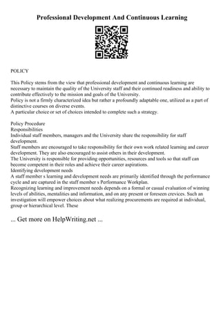 Professional Development And Continuous Learning
POLICY
This Policy stems from the view that professional development and continuous learning are
necessary to maintain the quality of the University staff and their continued readiness and ability to
contribute effectively to the mission and goals of the University.
Policy is not a firmly characterized idea but rather a profoundly adaptable one, utilized as a part of
distinctive courses on diverse events.
A particular choice or set of choices intended to complete such a strategy.
Policy Procedure
Responsibilities
Individual staff members, managers and the University share the responsibility for staff
development.
Staff members are encouraged to take responsibility for their own work related learning and career
development. They are also encouraged to assist others in their development.
The University is responsible for providing opportunities, resources and tools so that staff can
become competent in their roles and achieve their career aspirations.
Identifying development needs
A staff member s learning and development needs are primarily identified through the performance
cycle and are captured in the staff member s Performance Workplan.
Recognizing learning and improvement needs depends on a formal or casual evaluation of winning
levels of abilities, mentalities and information, and on any present or foreseen crevices. Such an
investigation will empower choices about what realizing procurements are required at individual,
group or hierarchical level. These
... Get more on HelpWriting.net ...
 
