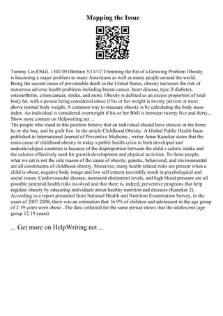 Mapping the Issue
Tammy Lin ENGL 1302 051Brittain 5/11/12 Trimming the Fat of a Growing Problem Obesity
is becoming a major problem to many Americans as well as many people around the world.
Being the second cause of preventable death in the United States, obesity increases the risk of
numerous adverse health problems including breast cancer, heart disease, type II diabetes,
osteoarthritis, colon cancer, stroke, and more. Obesity is defined as an excess proportion of total
body fat, with a person being considered obese if his or her weight is twenty percent or more
above normal body weight. A common way to measure obesity is by calculating the body mass
index. An individual is considered overweight if his or her BMI is between twenty five and thirty,...
Show more content on Helpwriting.net ...
The people who stand in this position believe that an individual should have choices in the items
he or she buy, and be guilt free. In the article Childhood Obesity: A Global Public Health Issue
published in International Journal of Preventive Medicine , writer Amar Kanekar states that the
main cause of childhood obesity in today s public health crisis in both developed and
underdeveloped countries is because of the disproportion between the child s caloric intake and
the calories effectively used for growth/development and physical activities. To these people,
what we eat is not the sole reason of the cause of obesity; genetic, behavioral, and environmental
are all constituents of childhood obesity. Moreover, many health related risks are present when a
child is obese; negative body image and low self esteem inevitably result in psychological and
social issues. Cardiovascular disease, increased cholesterol levels, and high blood pressure are all
possible potential health risks involved and that there is, indeed, preventive programs that help
regulate obesity by educating individuals about healthy nutrition and diseases (Kanekar 2).
According to a report presented from National Health and Nutrition Examination Survey, in the
years of 2007 2008, there was an estimation that 16.9% of children and adolescent in the age group
of 2 19 years were obese...The data collected for the same period shows that the adolescent (age
group 12 19 years)
... Get more on HelpWriting.net ...
 