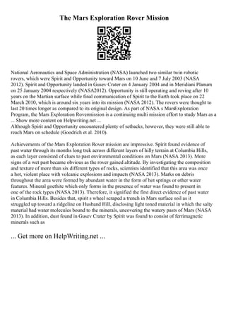 The Mars Exploration Rover Mission
National Aeronautics and Space Administration (NASA) launched two similar twin robotic
rovers, which were Spirit and Opportunity toward Mars on 10 June and 7 July 2003 (NASA
2012). Spirit and Opportunity landed in Gusev Crater on 4 January 2004 and in Meridiani Planum
on 25 January 2004 respectively (NASA2012). Opportunity is still operating and roving after 10
years on the Martian surface while final communication of Spirit to the Earth took place on 22
March 2010, which is around six years into its mission (NASA 2012). The rovers were thought to
last 20 times longer as compared to its original design. As part of NASA s MarsExploration
Program, the Mars Exploration Rovermission is a continuing multi mission effort to study Mars as a
... Show more content on Helpwriting.net ...
Although Spirit and Opportunity encountered plenty of setbacks, however, they were still able to
reach Mars on schedule (Goodrich et al. 2010).
Achievements of the Mars Exploration Rover mission are impressive. Spirit found evidence of
past water through its months long trek across different layers of hilly terrain at Columbia Hills,
as each layer consisted of clues to past environmental conditions on Mars (NASA 2013). More
signs of a wet past became obvious as the rover gained altitude. By investigating the composition
and texture of more than six different types of rocks, scientists identified that this area was once
a hot, violent place with volcanic explosions and impacts (NASA 2013). Marks on debris
throughout the area were formed by abundant water in the form of hot springs or other water
features. Mineral goethite which only forms in the presence of water was found to present in
one of the rock types (NASA 2013). Therefore, it signified the first direct evidence of past water
in Columbia Hills. Besides that, spirit s wheel scraped a trench in Mars surface soil as it
struggled up toward a ridgeline on Husband Hill, disclosing light toned material in which the salty
material had water molecules bound to the minerals, uncovering the watery pasts of Mars (NASA
2013). In addition, dust found in Gusev Crater by Spirit was found to consist of ferrimagnetic
minerals such as
... Get more on HelpWriting.net ...
 