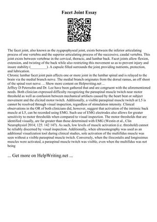 Facet Joint Essay
The facet joint, also known as the zygapophyseal joint, exists between the inferior articulating
process of one vertebra and the superior articulating process of the successive, caudal vertebra. This
joint exists between vertebrae in the cervical, thoracic, and lumbar back. Facet joints allow flexion,
extension, and twisting of the back while also restricting this movement so as to prevent injury and
insure stability (_________). A capsule filled surrounds the joint, providing nutrients, protection,
and lubrication.
Chronic lumbar facet joint pain affects one or more joint in the lumbar spinal and is relayed to the
brain via the medial branch nerve. The medial branch originates from the dorsal ramus, an off shoot
of the spinal root nerve. ... Show more content on Helpwriting.net ...
Jeffrey D Petersohn and Dr. Lee have been gathered that and are congruent with the aforementioned
needs. Both clinician expressed difficulty recognizing the paraspinal muscle twitch near motor
threshold as well as confusion between mechanical artifacts caused by the heart beat or subject
movement and the elicited motor twitch. Additionally, a visible paraspinal muscle twitch at L5 is
cannot be resolved through visual inspection, regardless of stimulation intensity. Clinical
observations in the OR of both clinicians did, however, suggest that activation of the intrinsic back
muscle at L5, can be recorded using EMG. Such use of EMG electrodes also allows for greater
sensitivity to motor thresholds when compared to visual inspection. The motor thresholds that are
identified visually, are far greater than those determined with EMG (Westin et al., Clin
Neurophysiol 2014; 125: 142 147). As such, low levels of muscle activation (i.e. threshold) cannot
be reliably discerned by visual inspection. Additionally, when ultrasonography was used as an
additional visualization tool during clinical studies, sole activation of the multifidus muscle was
seen without a visible paraspinal muscle twitch. Conversely, when the iliocostalis and longissimus
muscles were activated, a paraspinal muscle twitch was visible, even when the multifidus was not
being
... Get more on HelpWriting.net ...
 