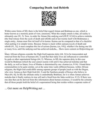 Comparing Death And Rebirth
Within some forms of SD, there is the belief that regard Atman and Brahman as one, which is
better known as a monistic point of view, (monism). What this simply entails is that, all reality is
ultimately one (91, 5). Now, in order for Atman [the undying soul (OUP, 8/14)] to achieve moksha
(the final release from the cycle of death and rebirth) and at last reunite itself with Brahmanas a
single entity, Atman must first rid itself of its karma. Karma can be compared to that of a checklist
when putting it in simpler terms. Because Atman is stuck within samsara [cycle of death and
rebirth (91, 3)], it must complete this list of actions [karma, (cn, 9/8)], whether it be during one life
or many lives, until the undying soul has achieved moksha,... Show more content on Helpwriting.net
...
Many African religions consider the High God [supreme deity (64, 2)] to be transcendent and
removed from the lives of humans (64, 3) and that their daily lives are influenced or controlled
by gods or other supernatural beings (64, 2). Whereas, in SD, the supreme deity in this case
would be Brahman (which the soul cannot reunite with until it has achieved moksha) and that
the daily, as well as future, lives of Hindus is determined by one s karma (cn, 9/14). I found these
commonalities to be quite similar, yet at the same time vastly different because, within African
religions, the High God could differ among separate groups of people [such as with the Dogon,
who view Amma as their High God (64, 3) and the Samburu people of Kenya who believe in
Nkai (64, 4)]. In SD, the ultimate entity is undoubtedly Brahman, for it is when Atman achieves
moksha that it finally realizes its true self and is freed from the Saha world (cn, 9/12). If there was
one idea that can be derived from this information about human existence, it would be the certainty
that all those people hold the belief of a supernatural being that resides within a separate realm of
... Get more on HelpWriting.net ...
 