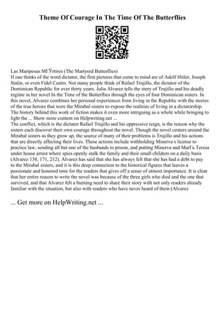 Theme Of Courage In The Time Of The Butterflies
Las Mariposas MГЎrtires (The Martyred Butterflies)
If one thinks of the word dictator, the first pictures that come to mind are of Adolf Hitler, Joseph
Stalin, or even Fidel Castro. Not many people think of Rafael Trujillo, the dictator of the
Dominican Republic for over thirty years. Julia Alvarez tells the story of Trujillo and his deadly
regime in her novel In the Time of the Butterflies through the eyes of four Dominican sisters. In
this novel, Alvarez combines her personal experiences from living in the Republic with the stories
of the true heroes that were the Mirabal sisters to expose the realities of living in a dictatorship.
The history behind this work of fiction makes it even more intriguing as a whole while bringing to
light the ... Show more content on Helpwriting.net ...
The conflict, which is the dictator Rafael Trujillo and his oppressive reign, is the reason why the
sisters each discover their own courage throughout the novel. Though the novel centers around the
Mirabal sisters as they grow up, the source of many of their problems is Trujillo and his actions
that are directly affecting their lives. These actions include withholding Minerva s license to
practice law, sending all but one of the husbands to prison, and putting Minerva and MarГa Teresa
under house arrest where spies openly stalk the family and their small children on a daily basis
(Alvarez 138, 171, 212). Alvarez has said that she has always felt that she has had a debt to pay
to the Mirabal sisters, and it is this deep connection to the historical figures that leaves a
passionate and honored tone for the readers that gives off a sense of utmost importance. It is clear
that her entire reason to write the novel was because of the three girls who died and the one that
survived, and that Alvarez felt a burning need to share their story with not only readers already
familiar with the situation, but also with readers who have never heard of them (Alvarez
... Get more on HelpWriting.net ...
 