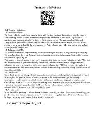 Pulmonary Infections
II) Pulmonary infections:
1 Bacterial infection:
The bacterial infection in lung usually starts with the introduction of organisms into the airways.
The routes by which bacteria can reach air spaces are inhalation of an aerosol, aspiration of
respiratory or gastrointestinal secretions, or bacteraemic spread. The common bacilli include
Streptococcus pneumoniae, Haemophilus influenzae, anaerobic bacteria, Staphylococcus aureus,
enteric gram negative bacilli, Pseudomonas spp., Acinetobacter spp., Mycobacterium tuberculosis
and Legionelia spp.(32,33)
1.1 Tuberculosis (TB):
TB can involve various organs but the most common organ involved is lung. Primary pulmonary
TB usually affects the lower lobes of lung or the anterior segment of an upper lobe. ... Show more
content on Helpwriting.net ...
The fungus is ubiquitous and is especially abundant in avium, particularly pigeon excreta. Although
the disease occurs in apparently healthy individuals, it is more often seen as an opportunistic
infection especially in patients with haematologic malignancies, AIDS or patients with defective
cellular immunity. The pulmonary lesions include diffuse miliary lesions or patchy consolidation of
mucoid nature.(32,36)
3.3 Candidiasis:
Candidiasis comprises of superficial, mucocutaneous, or systemic fungal infection caused by yeast
like fungi of the genus Candida. Candida albicans is the most common type. Pulmonary
involvement can be a)endobronchial/ primary pulmonary candidiasis acquired by aspiration of
Candida spp. from oral cavity or upper respiratory tract, b)hematogenous pulmonary candidiasis and
c)embolic pulmonary candidiasis in children with indwelling venous catheters.
4 Bacterial infections that resemble fungal infections:
4.1.Nocardiosis:
Nocardiosis is a localized or disseminated infection caused by aerobic, filamentous, branching gram
positive bacteria. It is an uncommon infection in immunocompetent hosts. Pulmonary lesions may
be large cavitating abscesses or diffuse fibrino suppurative
... Get more on HelpWriting.net ...
 