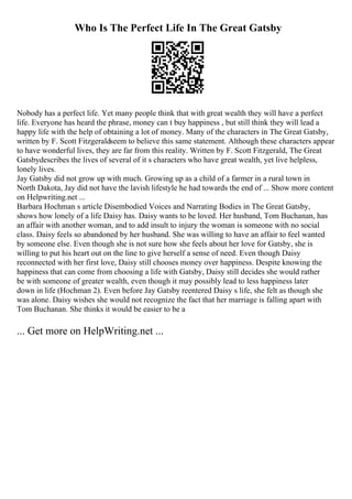 Who Is The Perfect Life In The Great Gatsby
Nobody has a perfect life. Yet many people think that with great wealth they will have a perfect
life. Everyone has heard the phrase, money can t buy happiness , but still think they will lead a
happy life with the help of obtaining a lot of money. Many of the characters in The Great Gatsby,
written by F. Scott Fitzgeraldseem to believe this same statement. Although these characters appear
to have wonderful lives, they are far from this reality. Written by F. Scott Fitzgerald, The Great
Gatsbydescribes the lives of several of it s characters who have great wealth, yet live helpless,
lonely lives.
Jay Gatsby did not grow up with much. Growing up as a child of a farmer in a rural town in
North Dakota, Jay did not have the lavish lifestyle he had towards the end of ... Show more content
on Helpwriting.net ...
Barbara Hochman s article Disembodied Voices and Narrating Bodies in The Great Gatsby,
shows how lonely of a life Daisy has. Daisy wants to be loved. Her husband, Tom Buchanan, has
an affair with another woman, and to add insult to injury the woman is someone with no social
class. Daisy feels so abandoned by her husband. She was willing to have an affair to feel wanted
by someone else. Even though she is not sure how she feels about her love for Gatsby, she is
willing to put his heart out on the line to give herself a sense of need. Even though Daisy
reconnected with her first love, Daisy still chooses money over happiness. Despite knowing the
happiness that can come from choosing a life with Gatsby, Daisy still decides she would rather
be with someone of greater wealth, even though it may possibly lead to less happiness later
down in life (Hochman 2). Even before Jay Gatsby reentered Daisy s life, she felt as though she
was alone. Daisy wishes she would not recognize the fact that her marriage is falling apart with
Tom Buchanan. She thinks it would be easier to be a
... Get more on HelpWriting.net ...
 