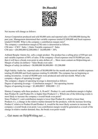 Dr.Husaiki
Net income will change as follows:
Arroyo Corporation produced and sold 80,000 units and reported sales of $4,000,000 during the
past year. Management determined that variable expenses totaled $2,800,000 and fixed expenses
totaled $720,000. What is the company s contribution margin ratio?
The company s contribution margin (CM) ratio is determined as follows.
CM ratio = CM Г· Sales = (Sales Variable expenses) Г· Sales
CM ratio = ($4,000,000 $2,800,000) Г· $4,000,000 = 30%
Ashland Burglar Alarms Inc. sells a single product. The product has a selling price of $50 per unit
and variable expenses of 80% of sales. If the company s fixed expenses total $150,000 per year,
then it will have a break even point in sales dollars of: ... Show more content on Helpwriting.net ...
Margin of safety (in dollars) = Sales Break even sales
Margin of safety (in dollars) = $8,000,000 $4,800,000 = $3,200,000
High Fidelity Audio Inc. reported sales of $8,000,000 for the month and incurred variable expenses
totaling $5,600,000 and fixed expenses totaling $1,440,000. The company has no beginning or
ending inventories. A total of 80,000 units were produced and sold last month. What is the
company s degree of operating leverage?
The company s degree of operating leverage is determined as follows:
Degree of operating leverage = Contribution margin Г· Net operating income
Degree of operating leverage = $2,400,000 Г· $960,000 = 2.5
Slattery Company sells three products: A, B and C. Product A s unit contribution margin is higher
than Product B s and Product B s is higher than Products C s. Which one of the following events is
most likely to increase the company s overall break even point?
Since Product C s unit contribution margin is lower than Product B s which is lower than
Products A s, a change in the relative market demand for the products, with the increase favoring
Product C relative to Product B and Product A, would be the most likely scenario to increase the
company s overall break even point. Less contribution margin would be generated as a result of the
change in relative market demand; thus, the break even point would
... Get more on HelpWriting.net ...
 