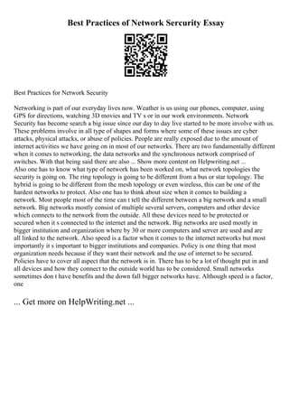 Best Practices of Network Sercurity Essay
Best Practices for Network Security
Networking is part of our everyday lives now. Weather is us using our phones, computer, using
GPS for directions, watching 3D movies and TV s or in our work environments. Network
Security has become search a big issue since our day to day live started to be more involve with us.
These problems involve in all type of shapes and forms where some of these issues are cyber
attacks, physical attacks, or abuse of policies. People are really exposed due to the amount of
internet activities we have going on in most of our networks. There are two fundamentally different
when it comes to networking, the data networks and the synchronous network comprised of
switches. With that being said there are also ... Show more content on Helpwriting.net ...
Also one has to know what type of network has been worked on, what network topologies the
security is going on. The ring topology is going to be different from a bus or star topology. The
hybrid is going to be different from the mesh topology or even wireless, this can be one of the
hardest networks to protect. Also one has to think about size when it comes to building a
network. Most people most of the time can t tell the different between a big network and a small
network. Big networks mostly consist of multiple several servers, computers and other device
which connects to the network from the outside. All these devices need to be protected or
secured when it s connected to the internet and the network. Big networks are used mostly in
bigger institution and organization where by 30 or more computers and server are used and are
all linked to the network. Also speed is a factor when it comes to the internet networks but most
importantly it s important to bigger institutions and companies. Policy is one thing that most
organization needs because if they want their network and the use of internet to be secured.
Policies have to cover all aspect that the network is in. There has to be a lot of thought put in and
all devices and how they connect to the outside world has to be considered. Small networks
sometimes don t have benefits and the down fall bigger networks have. Although speed is a factor,
one
... Get more on HelpWriting.net ...
 