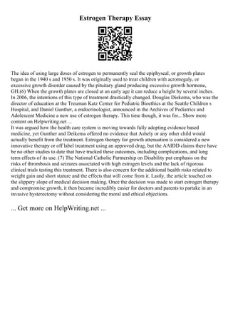 Estrogen Therapy Essay
The idea of using large doses of estrogen to permanently seal the epiphyseal, or growth plates
began in the 1940 s and 1950 s. It was originally used to treat children with acromegaly, or
excessive growth disorder caused by the pituitary gland producing excessive growth hormone,
GH.(6) When the growth plates are closed at an early age it can reduce a height by several inches.
In 2006, the intentions of this type of treatment drastically changed. Douglas Diekema, who was the
director of education at the Treuman Katz Center for Pediatric Bioethics at the Seattle Children s
Hospital, and Daniel Gunther, a endocrinologist, announced in the Archives of Pediatrics and
Adolescent Medicine a new use of estrogen therapy. This time though, it was for... Show more
content on Helpwriting.net ...
It was argued how the health care system is moving towards fully adopting evidence based
medicine, yet Gunther and Deikema offered no evidence that Ashely or any other child would
actually benefit from the treatment. Estrogen therapy for growth attenuation is considered a new
innovative therapy or off label treatment using an approved drug, but the AAIDD claims there have
be no other studies to date that have tracked these outcomes, including complications, and long
term effects of its use. (7) The National Catholic Partnership on Disability put emphasis on the
risks of thrombosis and seizures associated with high estrogen levels and the lack of rigorous
clinical trials testing this treatment. There is also concern for the additional health risks related to
weight gain and short stature and the effects that will come from it. Lastly, the article touched on
the slippery slope of medical decision making. Once the decision was made to start estrogen therapy
and compromise growth, it then became incredibly easier for doctors and parents to partake in an
invasive hysterectomy without considering the moral and ethical objections.
... Get more on HelpWriting.net ...
 