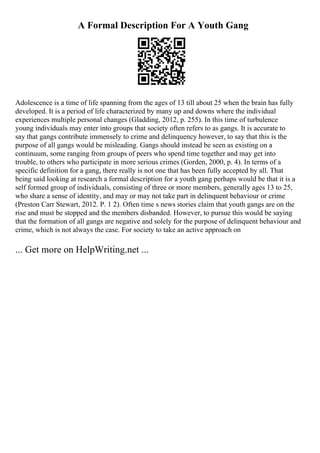 A Formal Description For A Youth Gang
Adolescence is a time of life spanning from the ages of 13 till about 25 when the brain has fully
developed. It is a period of life characterized by many up and downs where the individual
experiences multiple personal changes (Gladding, 2012, p. 255). In this time of turbulence
young individuals may enter into groups that society often refers to as gangs. It is accurate to
say that gangs contribute immensely to crime and delinquency however, to say that this is the
purpose of all gangs would be misleading. Gangs should instead be seen as existing on a
continuum, some ranging from groups of peers who spend time together and may get into
trouble, to others who participate in more serious crimes (Gorden, 2000, p. 4). In terms of a
specific definition for a gang, there really is not one that has been fully accepted by all. That
being said looking at research a formal description for a youth gang perhaps would be that it is a
self formed group of individuals, consisting of three or more members, generally ages 13 to 25,
who share a sense of identity, and may or may not take part in delinquent behaviour or crime
(Preston Carr Stewart, 2012. P. 1 2). Often time s news stories claim that youth gangs are on the
rise and must be stopped and the members disbanded. However, to pursue this would be saying
that the formation of all gangs are negative and solely for the purpose of delinquent behaviour and
crime, which is not always the case. For society to take an active approach on
... Get more on HelpWriting.net ...
 