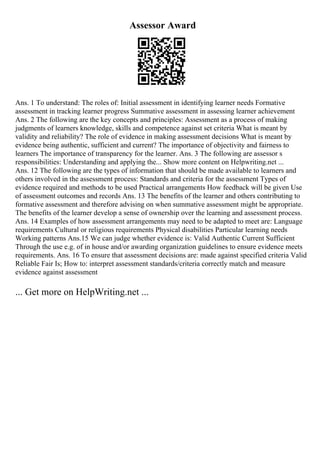 Assessor Award
Ans. 1 To understand: The roles of: Initial assessment in identifying learner needs Formative
assessment in tracking learner progress Summative assessment in assessing learner achievement
Ans. 2 The following are the key concepts and principles: Assessment as a process of making
judgments of learners knowledge, skills and competence against set criteria What is meant by
validity and reliability? The role of evidence in making assessment decisions What is meant by
evidence being authentic, sufficient and current? The importance of objectivity and fairness to
learners The importance of transparency for the learner. Ans. 3 The following are assessor s
responsibilities: Understanding and applying the... Show more content on Helpwriting.net ...
Ans. 12 The following are the types of information that should be made available to learners and
others involved in the assessment process: Standards and criteria for the assessment Types of
evidence required and methods to be used Practical arrangements How feedback will be given Use
of assessment outcomes and records Ans. 13 The benefits of the learner and others contributing to
formative assessment and therefore advising on when summative assessment might be appropriate.
The benefits of the learner develop a sense of ownership over the learning and assessment process.
Ans. 14 Examples of how assessment arrangements may need to be adapted to meet are: Language
requirements Cultural or religious requirements Physical disabilities Particular learning needs
Working patterns Ans.15 We can judge whether evidence is: Valid Authentic Current Sufficient
Through the use e.g. of in house and/or awarding organization guidelines to ensure evidence meets
requirements. Ans. 16 To ensure that assessment decisions are: made against specified criteria Valid
Reliable Fair Is; How to: interpret assessment standards/criteria correctly match and measure
evidence against assessment
... Get more on HelpWriting.net ...
 