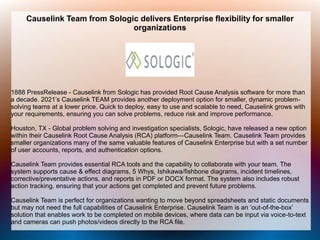 Causelink Team from Sologic delivers Enterprise flexibility for smaller
organizations
1888 PressRelease - Causelink from Sologic has provided Root Cause Analysis software for more than
a decade. 2021’s Causelink TEAM provides another deployment option for smaller, dynamic problem-
solving teams at a lower price. Quick to deploy, easy to use and scalable to need, Causelink grows with
your requirements, ensuring you can solve problems, reduce risk and improve performance.
Houston, TX - Global problem solving and investigation specialists, Sologic, have released a new option
within their Causelink Root Cause Analysis (RCA) platform—Causelink Team. Causelink Team provides
smaller organizations many of the same valuable features of Causelink Enterprise but with a set number
of user accounts, reports, and authentication options.
Causelink Team provides essential RCA tools and the capability to collaborate with your team. The
system supports cause & effect diagrams, 5 Whys, Ishikawa/fishbone diagrams, incident timelines,
corrective/preventative actions, and reports in PDF or DOCX format. The system also includes robust
action tracking, ensuring that your actions get completed and prevent future problems.
Causelink Team is perfect for organizations wanting to move beyond spreadsheets and static documents
but may not need the full capabilities of Causelink Enterprise. Causelink Team is an ‘out-of-the-box’
solution that enables work to be completed on mobile devices, where data can be input via voice-to-text
and cameras can push photos/videos directly to the RCA file.
 