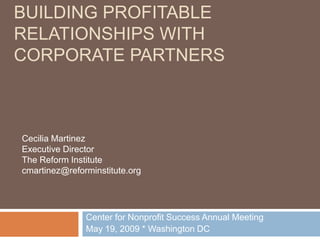 BUILDING PROFITABLE
RELATIONSHIPS WITH
CORPORATE PARTNERS



Cecilia Martinez
Executive Director
The Reform Institute
cmartinez@reforminstitute.org




               Center for Nonprofit Success Annual Meeting
               May 19, 2009 * Washington DC
 