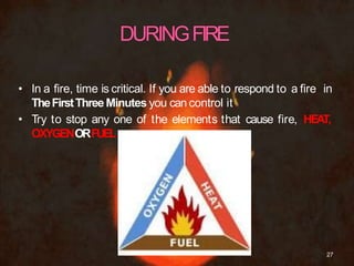 • In a fire, time is critical. If you are able to respond to a fire in
TheFirstThreeMinutes you can control it
• Try to stop any one of the elements that cause fire, HEAT,
OXYGENORFUEL
27
 