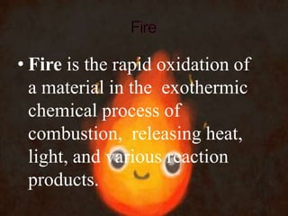 • Fire is the rapid oxidation of
a material in the exothermic
chemical process of
combustion, releasing heat,
light, and various reaction
products.
 
