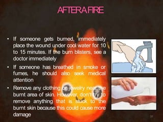 • If someone gets burned, immediately
place the wound under cool water for 10
to 15 minutes. If the burn blisters, see a
doctor immediately
• If someone has breathed in smoke or
fumes, he should also seek medical
attention
• Remove any clothing or jewelry near the
burnt area of skin. However, don't try to
remove anything that is stuck to the
burnt skin because this could cause more
damage 31
 